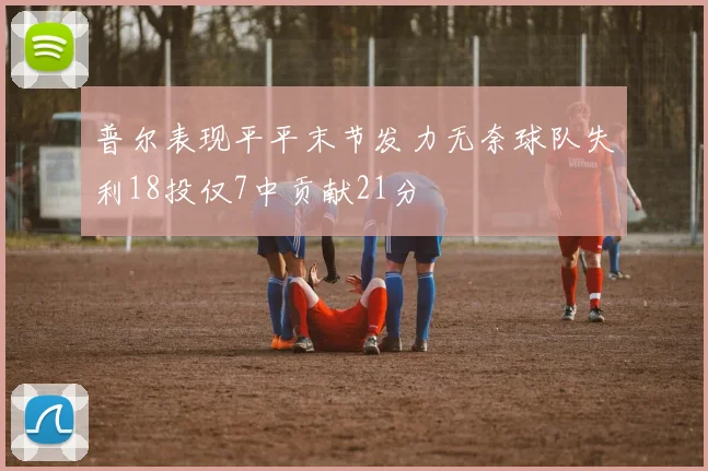 普尔表现平平末节发力无奈球队失利18投仅7中贡献21分