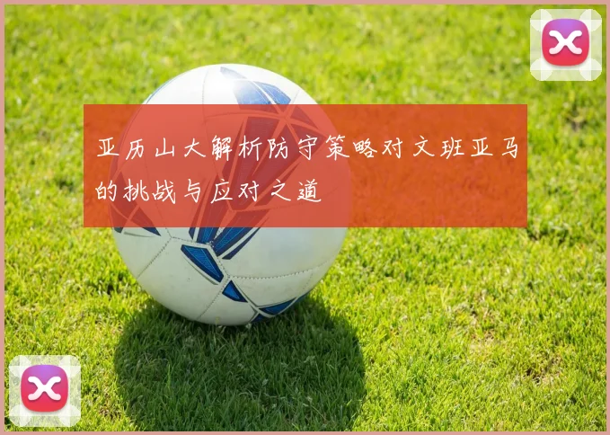 亚历山大解析防守策略对文班亚马的挑战与应对之道