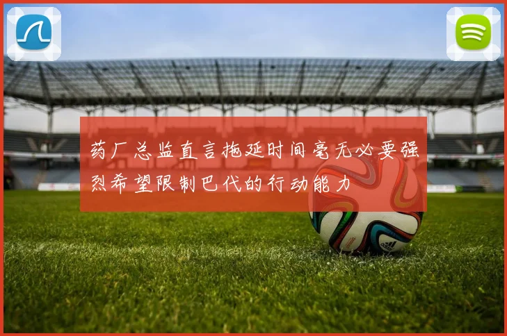 药厂总监直言拖延时间毫无必要强烈希望限制巴代的行动能力