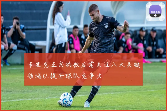 卡里克正式执教后需关注八大关键领域以提升球队竞争力