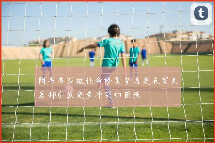 阿韦洛亚被任命修复皇马更衣室关系却引发更多冲突的困境