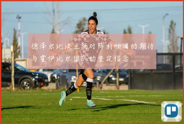 德泽尔比谈主场对阵利物浦的期待与霍伊比尔留队的坚定信念