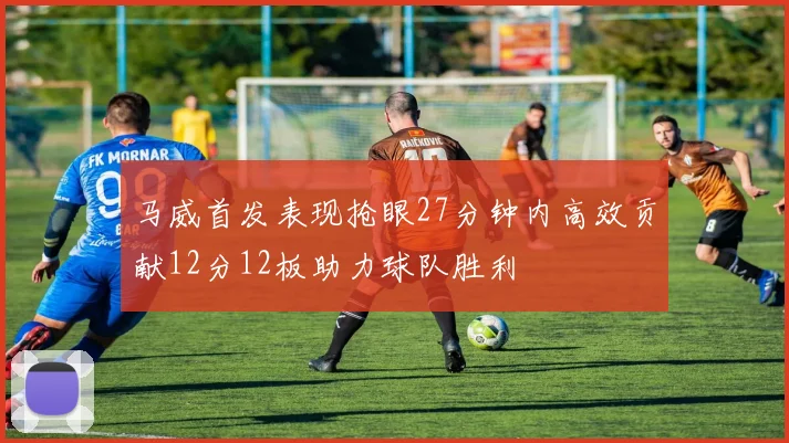 马威首发表现抢眼27分钟内高效贡献12分12板助力球队胜利