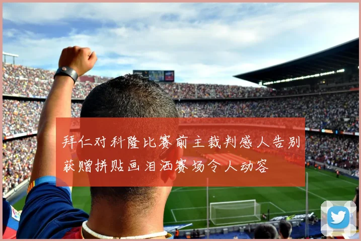 拜仁对科隆比赛前主裁判感人告别获赠拼贴画泪洒赛场令人动容