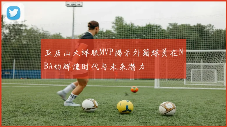 亚历山大蝉联MVP揭示外籍球员在NBA的辉煌时代与未来潜力