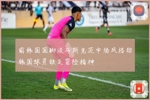 前韩国国脚谈布斯克茨中场风格称韩国球员缺乏冒险精神