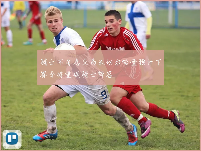 骑士不考虑交易米切尔哈登预计下赛季将重返骑士阵容