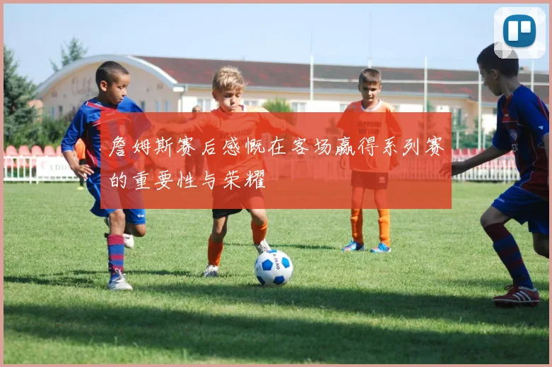 詹姆斯赛后感慨在客场赢得系列赛的重要性与荣耀