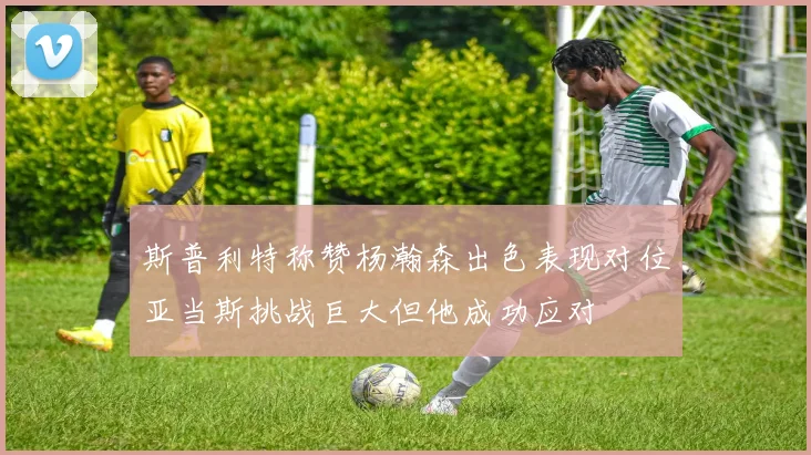 斯普利特称赞杨瀚森出色表现对位亚当斯挑战巨大但他成功应对