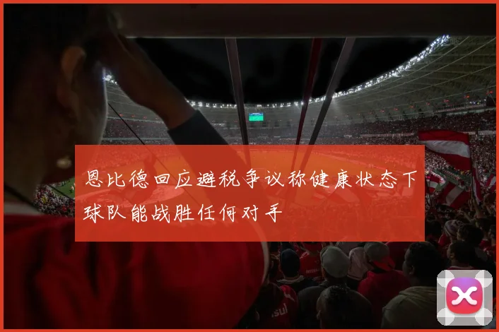 恩比德回应避税争议称健康状态下球队能战胜任何对手