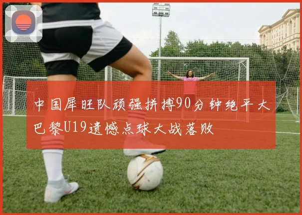 中国犀旺队顽强拼搏90分钟绝平大巴黎U19遗憾点球大战落败