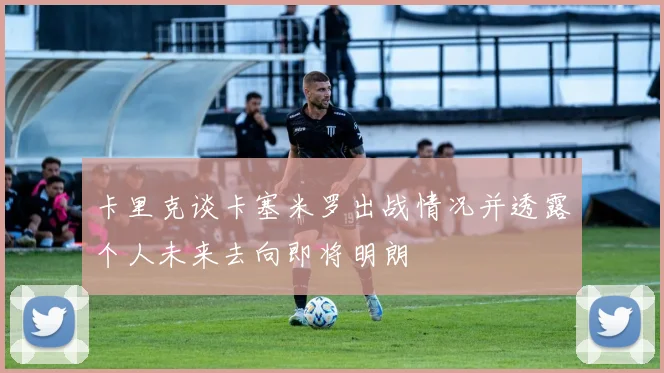 卡里克谈卡塞米罗出战情况并透露个人未来去向即将明朗