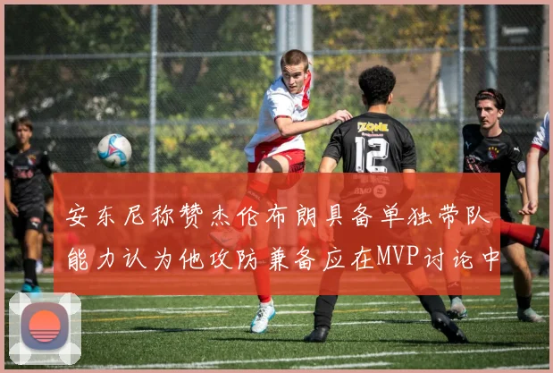 安东尼称赞杰伦布朗具备单独带队能力认为他攻防兼备应在MVP讨论中占有一席之地