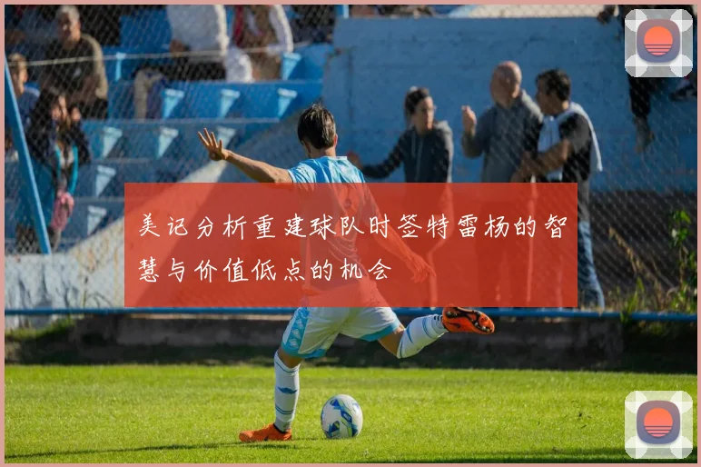 美记分析重建球队时签特雷杨的智慧与价值低点的机会