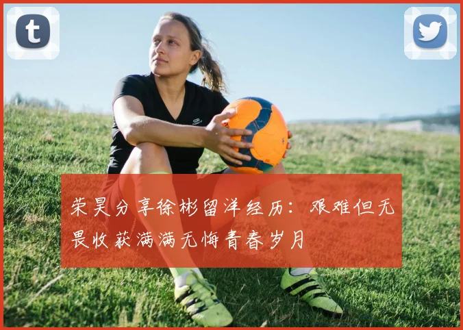 荣昊分享徐彬留洋经历：艰难但无畏收获满满无悔青春岁月
